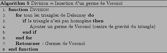 \begin{algorithm}
% latex2html id marker 576
[H]
\begin{algorithmic}[1]
\par
\F...
...rithmic}
\caption{Division = Insertion d'un germe de Vorono}
\end{algorithm}